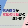 男の遊びか本気の行動かの違いは？